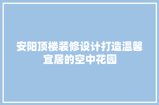 安阳顶楼装修设计打造温馨宜居的空中花园