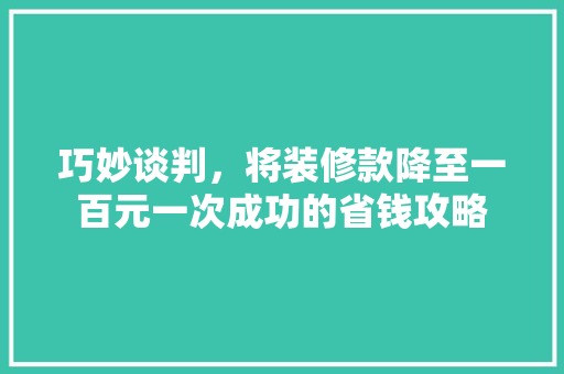 巧妙谈判，将装修款降至一百元一次成功的省钱攻略