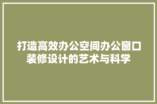 打造高效办公空间办公窗口装修设计的艺术与科学