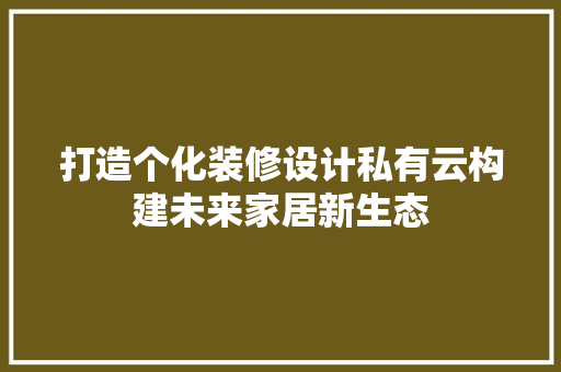 打造个化装修设计私有云构建未来家居新生态