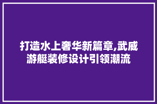 打造水上奢华新篇章,武威游艇装修设计引领潮流