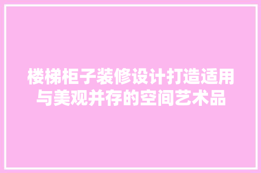 楼梯柜子装修设计打造适用与美观并存的空间艺术品