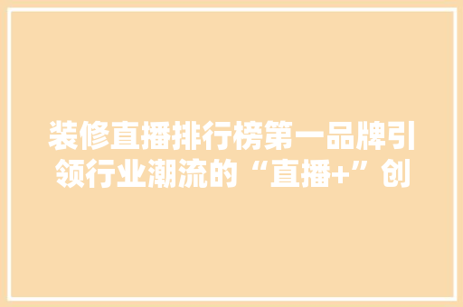 装修直播排行榜第一品牌引领行业潮流的“直播+”创新模式