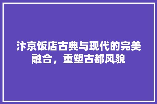 汴京饭店古典与现代的完美融合，重塑古都风貌