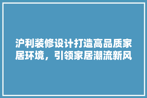 沪利装修设计打造高品质家居环境，引领家居潮流新风尚