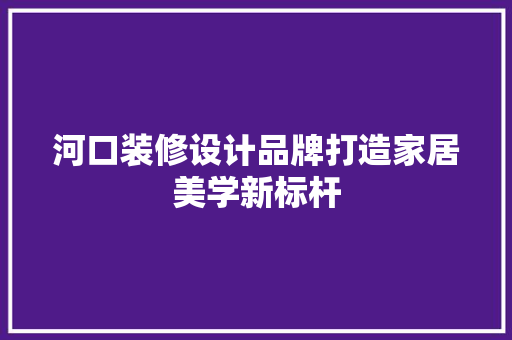 河口装修设计品牌打造家居美学新标杆