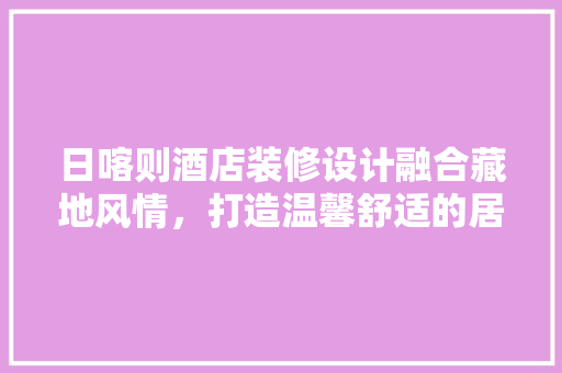日喀则酒店装修设计融合藏地风情，打造温馨舒适的居住体验