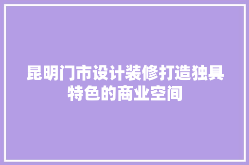 昆明门市设计装修打造独具特色的商业空间