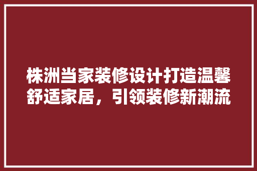 株洲当家装修设计打造温馨舒适家居，引领装修新潮流