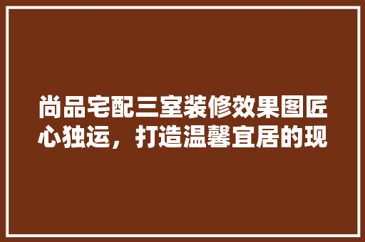 尚品宅配三室装修效果图匠心独运，打造温馨宜居的现代家居