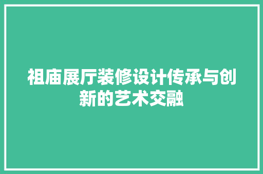 祖庙展厅装修设计传承与创新的艺术交融