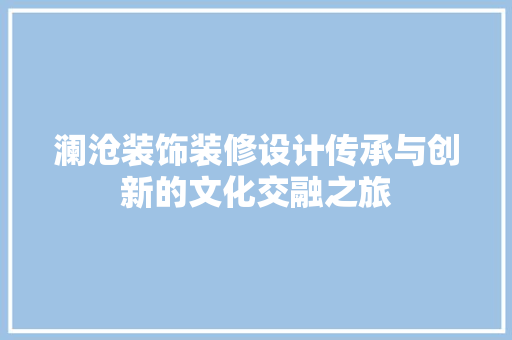澜沧装饰装修设计传承与创新的文化交融之旅