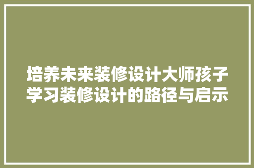 培养未来装修设计大师孩子学习装修设计的路径与启示