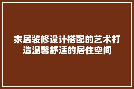 家居装修设计搭配的艺术打造温馨舒适的居住空间