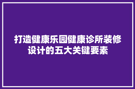 打造健康乐园健康诊所装修设计的五大关键要素