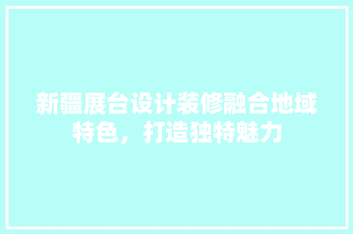 新疆展台设计装修融合地域特色，打造独特魅力