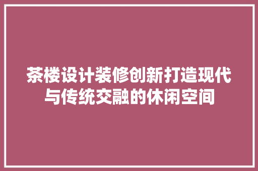 茶楼设计装修创新打造现代与传统交融的休闲空间