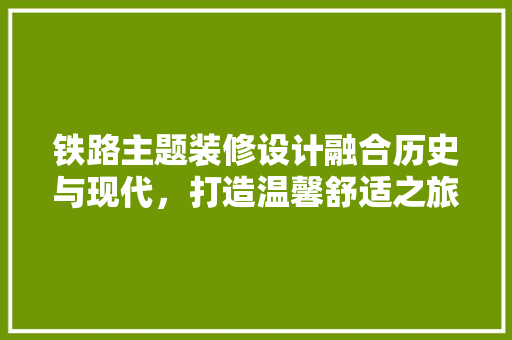铁路主题装修设计融合历史与现代，打造温馨舒适之旅