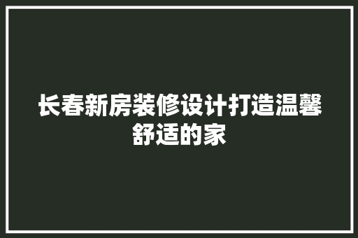 长春新房装修设计打造温馨舒适的家