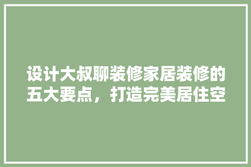 设计大叔聊装修家居装修的五大要点，打造完美居住空间
