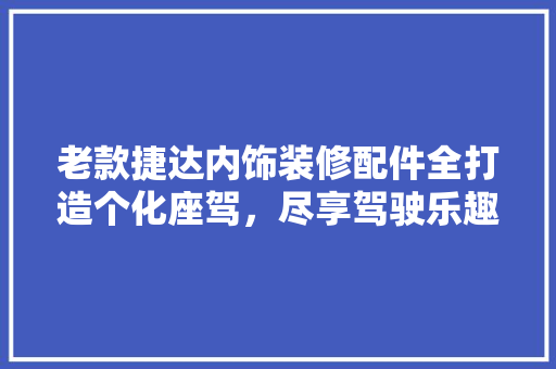 老款捷达内饰装修配件全打造个化座驾，尽享驾驶乐趣