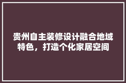 贵州自主装修设计融合地域特色，打造个化家居空间