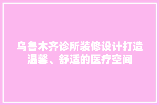 乌鲁木齐诊所装修设计打造温馨、舒适的医疗空间