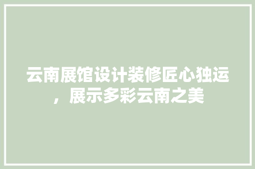 云南展馆设计装修匠心独运，展示多彩云南之美