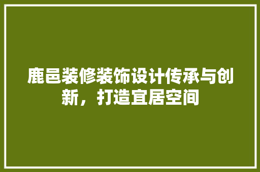 鹿邑装修装饰设计传承与创新，打造宜居空间
