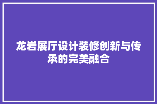 龙岩展厅设计装修创新与传承的完美融合