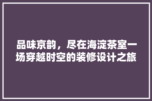 品味京韵，尽在海淀茶室一场穿越时空的装修设计之旅