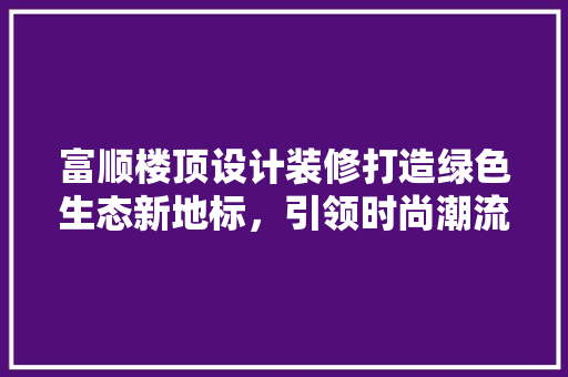 富顺楼顶设计装修打造绿色生态新地标，引领时尚潮流  第1张