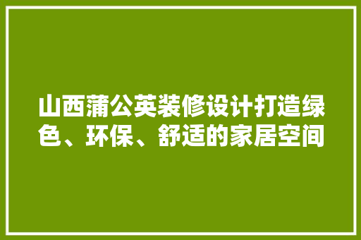 山西蒲公英装修设计打造绿色、环保、舒适的家居空间