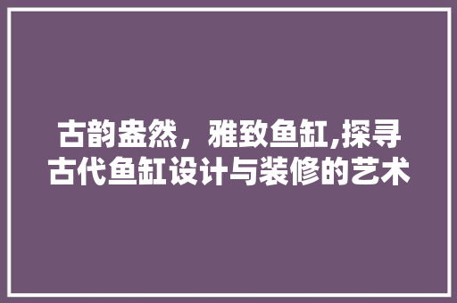 古韵盎然，雅致鱼缸,探寻古代鱼缸设计与装修的艺术精髓