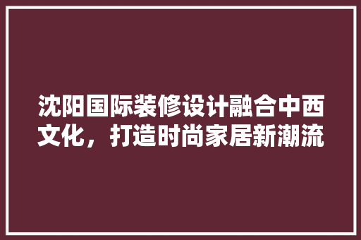 沈阳国际装修设计融合中西文化，打造时尚家居新潮流