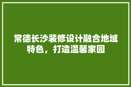 常德长沙装修设计融合地域特色，打造温馨家园