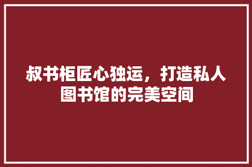 叔书柜匠心独运，打造私人图书馆的完美空间