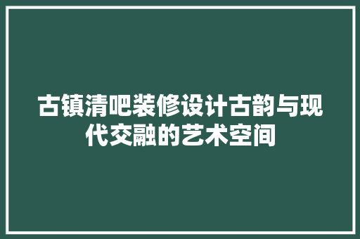 古镇清吧装修设计古韵与现代交融的艺术空间