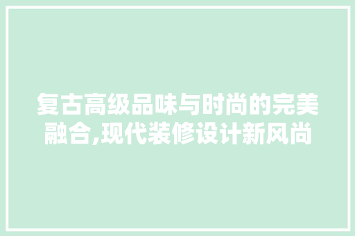 复古高级品味与时尚的完美融合,现代装修设计新风尚