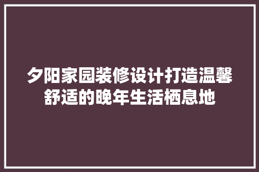 夕阳家园装修设计打造温馨舒适的晚年生活栖息地