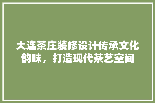 大连茶庄装修设计传承文化韵味，打造现代茶艺空间