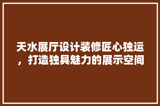 天水展厅设计装修匠心独运，打造独具魅力的展示空间