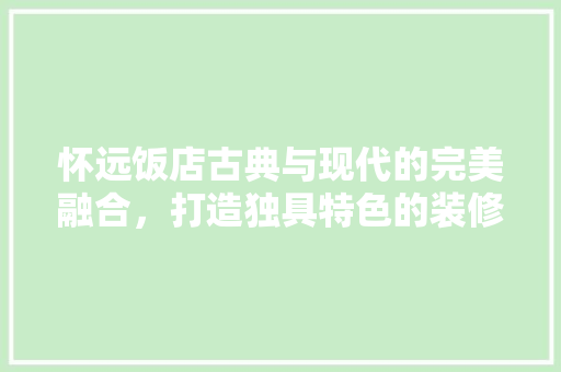怀远饭店古典与现代的完美融合，打造独具特色的装修设计