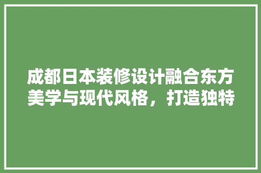 成都日本装修设计融合东方美学与现代风格，打造独特家居空间