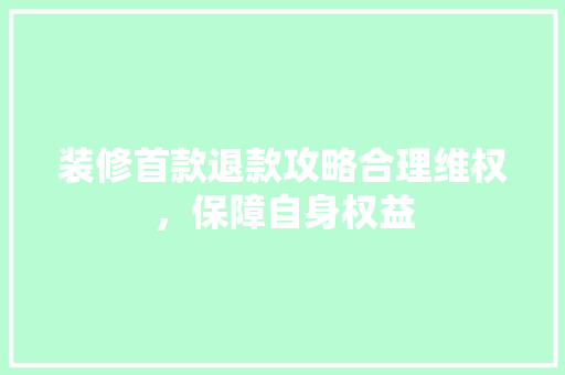 装修首款退款攻略合理维权，保障自身权益