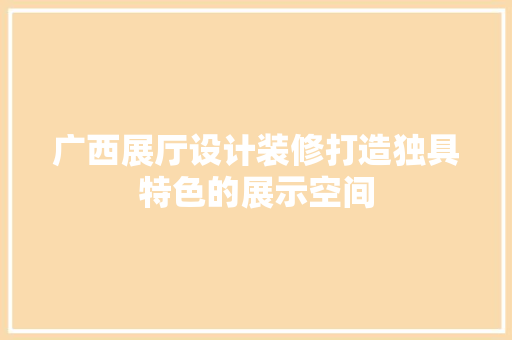 广西展厅设计装修打造独具特色的展示空间