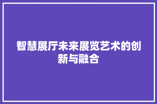 智慧展厅未来展览艺术的创新与融合