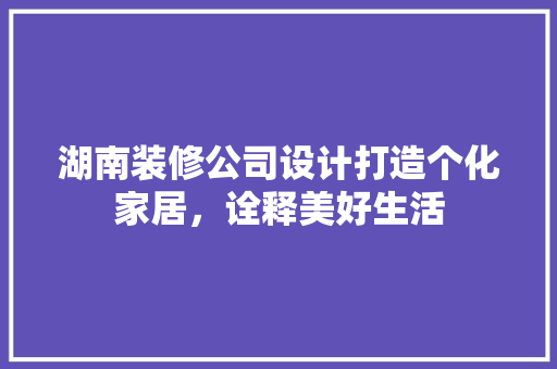 湖南装修公司设计打造个化家居，诠释美好生活