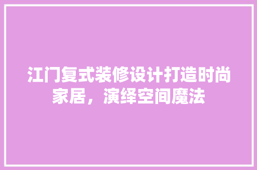 江门复式装修设计打造时尚家居，演绎空间魔法