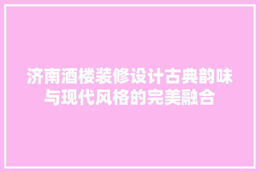 济南酒楼装修设计古典韵味与现代风格的完美融合
